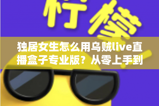 独居女生怎么用乌贼live直播盒子专业版?从零上手到安全进阶的完整指南 独居女生怎么用乌贼live直播盒子专业版?从零上手到安全进阶的完整指南