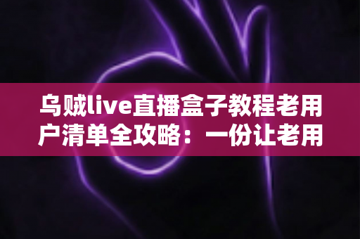 乌贼live直播盒子教程老用户清单全攻略：一份让老用户告别卡顿与丢号烦恼的完整自查手册