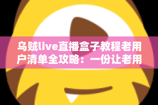 乌贼live直播盒子教程老用户清单全攻略：一份让老用户告别卡顿与丢号烦恼的完整自查手册