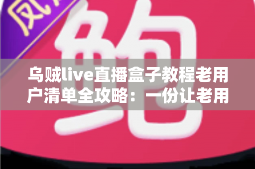 乌贼live直播盒子教程老用户清单全攻略：一份让老用户告别卡顿与丢号烦恼的完整自查手册