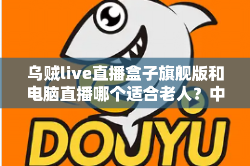 乌贼live直播盒子旗舰版和电脑直播哪个适合老人？中老年直播观看设备深度选购指南