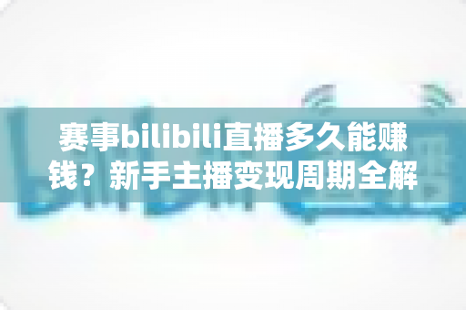 赛事bilibili直播多久能赚钱？新手主播变现周期全解析与实战指南