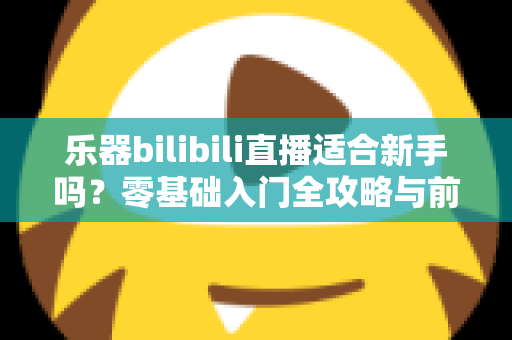 乐器bilibili直播适合新手吗？零基础入门全攻略与前景深度解析