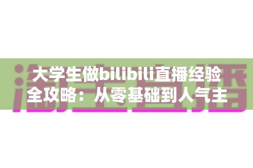 大学生做bilibili直播经验全攻略:从零基础到人气主播的实战指南与避坑心得 大学生做bilibili直播经验全攻略:从零基础到人气主播的实战指南与避坑心得