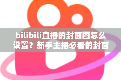 bilibili直播的封面图怎么设置?新手主播必看的封面设置全流程与高点击率优化指南 bilibili直播的封面图怎么设置?新手主播必看的封面设置全流程与高点击率优化指南