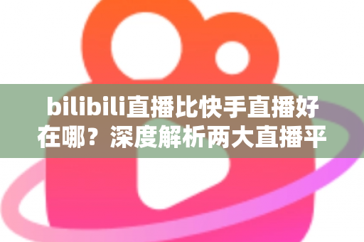 bilibili直播比快手直播好在哪？深度解析两大直播平台的差异与优势