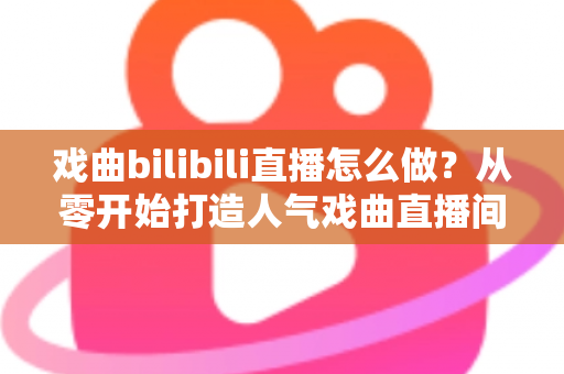 戏曲bilibili直播怎么做？从零开始打造人气戏曲直播间的全流程实战指南