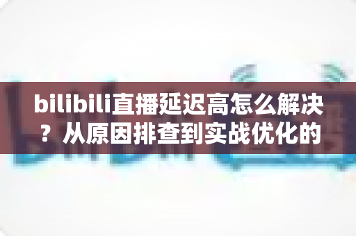 bilibili直播延迟高怎么解决？从原因排查到实战优化的全攻略