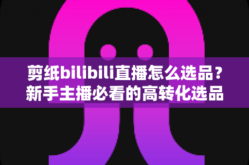 剪纸bilibili直播怎么选品?新手主播必看的高转化选品实战指南 剪纸bilibili直播怎么选品?新手主播必看的高转化选品实战指南