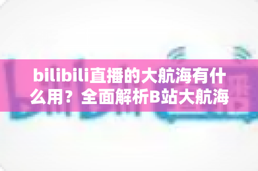 bilibili直播的大航海有什么用?全面解析B站大航海体系的用途、权益与核心价值 bilibili直播的大航海有什么用?全面解析B站大航海体系的用途、权益与核心价值
