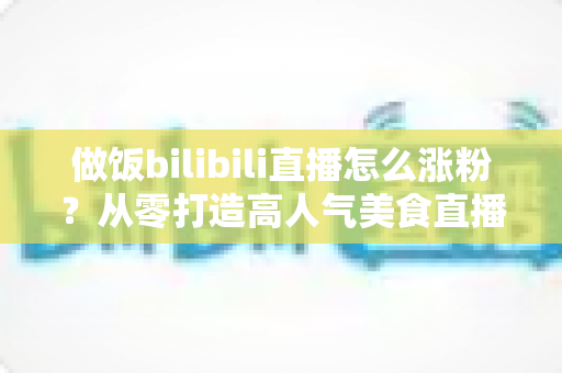做饭bilibili直播怎么涨粉？从零打造高人气美食直播间的实用指南