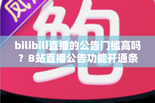 bilibili直播的公告门槛高吗？B站直播公告功能开通条件与设置方法全面解析