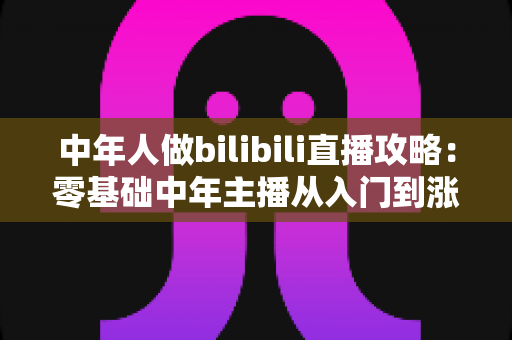 中年人做bilibili直播攻略：零基础中年主播从入门到涨粉变现的完整实战指南