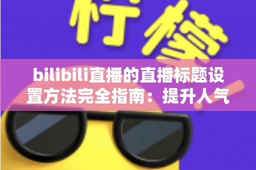 bilibili直播的直播标题设置方法完全指南:提升人气与流量的实用技巧 bilibili直播的直播标题设置方法完全指南:提升人气与流量的实用技巧