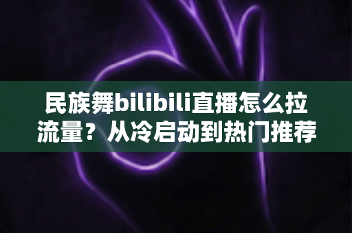 民族舞bilibili直播怎么拉流量？从冷启动到热门推荐的全流程实战指南