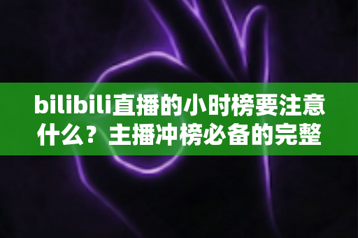 bilibili直播的小时榜要注意什么？主播冲榜必备的完整指南与避坑手册