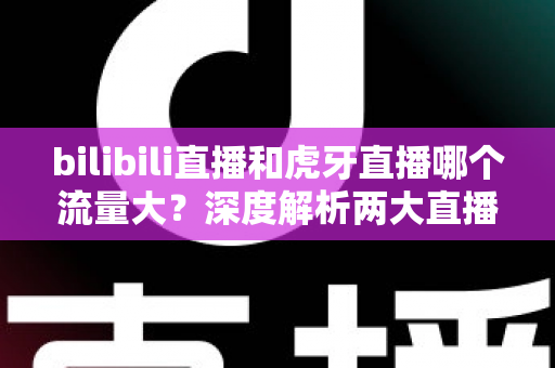bilibili直播和虎牙直播哪个流量大？深度解析两大直播平台的流量真相与选择指南
