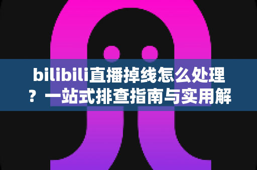 bilibili直播掉线怎么处理?一站式排查指南与实用解决方案大全 bilibili直播掉线怎么处理?一站式排查指南与实用解决方案大全