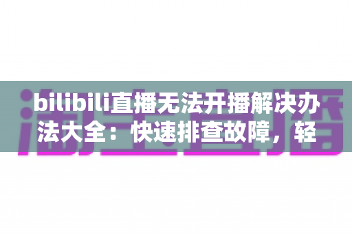 bilibili直播无法开播解决办法大全:快速排查故障,轻松恢复直播的实用指南 bilibili直播无法开播解决办法大全:快速排查故障,轻松恢复直播的实用指南