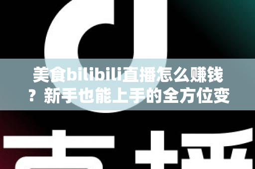 美食bilibili直播怎么赚钱？新手也能上手的全方位变现实战指南