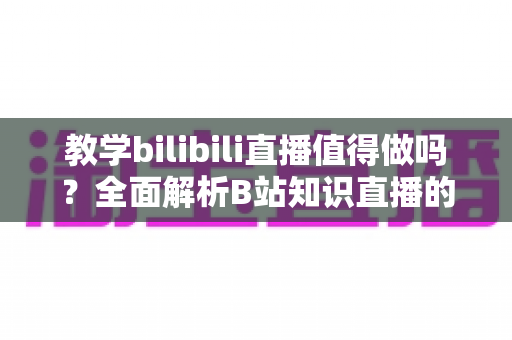 教学bilibili直播值得做吗?全面解析B站知识直播的机遇、挑战与变现策略 教学bilibili直播值得做吗?全面解析B站知识直播的机遇、挑战与变现策略