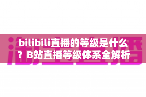 bilibili直播的等级是什么?B站直播等级体系全解析:定义、升级方法与权益一览 bilibili直播的等级是什么?B站直播等级体系全解析:定义、升级方法与权益一览