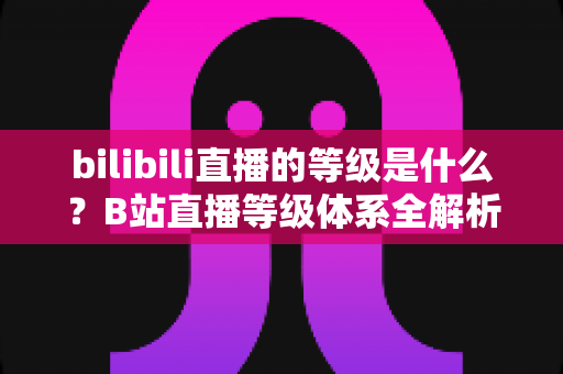 bilibili直播的等级是什么?B站直播等级体系全解析:定义、升级方法与权益一览 bilibili直播的等级是什么?B站直播等级体系全解析:定义、升级方法与权益一览