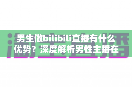 男生做bilibili直播有什么优势？深度解析男性主播在B站的流量红利、赛道选择与变现前景