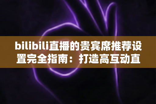 bilibili直播的贵宾席推荐设置完全指南：打造高互动直播间的必备技巧