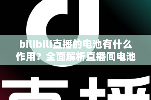 bilibili直播的电池有什么作用？全面解析直播间电池的功能、获取方式与使用技巧
