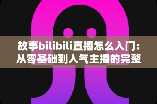故事bilibili直播怎么入门:从零基础到人气主播的完整实战指南 故事bilibili直播怎么入门:从零基础到人气主播的完整实战指南