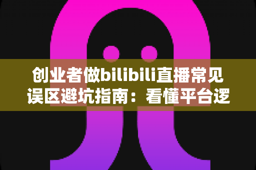 创业者做bilibili直播常见误区避坑指南:看懂平台逻辑,让你的B站直播少走三年弯路 创业者做bilibili直播常见误区避坑指南:看懂平台逻辑,让你的B站直播少走三年弯路