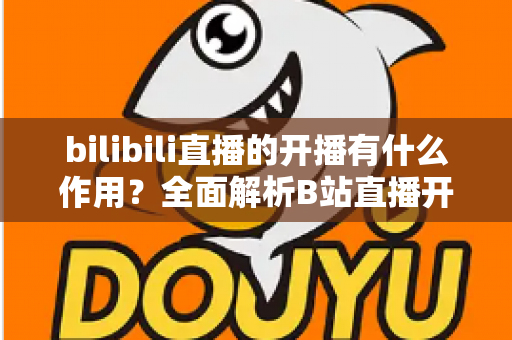 bilibili直播的开播有什么作用?全面解析B站直播开播的核心价值与运营优势 bilibili直播的开播有什么作用?全面解析B站直播开播的核心价值与运营优势