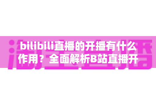 bilibili直播的开播有什么作用？全面解析B站直播开播的核心价值与运营优势