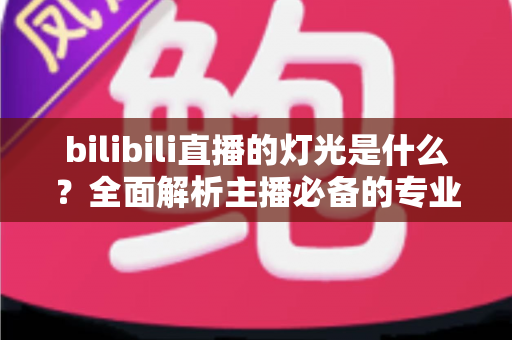 bilibili直播的灯光是什么?全面解析主播必备的专业布光方案与选购指南 bilibili直播的灯光是什么?全面解析主播必备的专业布光方案与选购指南