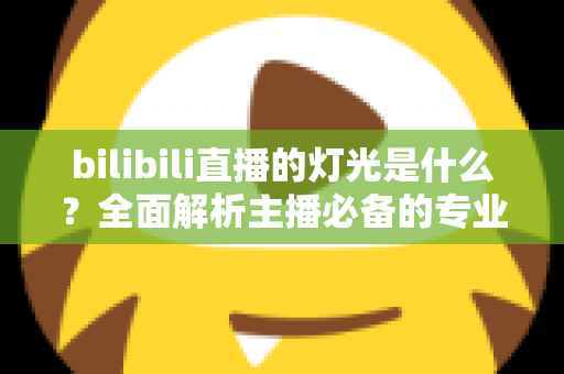 bilibili直播的灯光是什么？全面解析主播必备的专业布光方案与选购指南