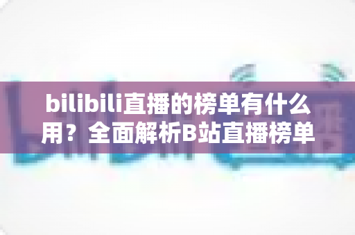 bilibili直播的榜单有什么用?全面解析B站直播榜单的价值、类型与运营策略 bilibili直播的榜单有什么用?全面解析B站直播榜单的价值、类型与运营策略