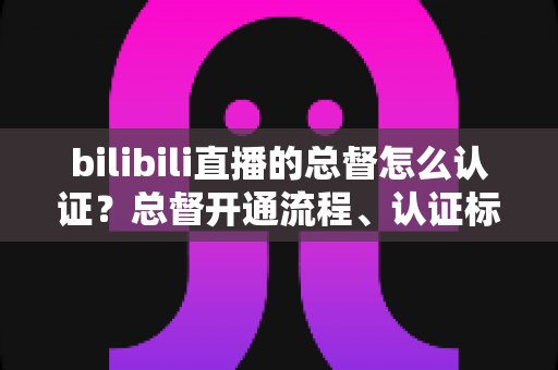 bilibili直播的总督怎么认证？总督开通流程、认证标识与专属权益一站式全解析