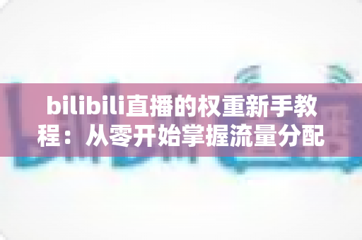 bilibili直播的权重新手教程:从零开始掌握流量分配的底层逻辑与实操指南 bilibili直播的权重新手教程:从零开始掌握流量分配的底层逻辑与实操指南