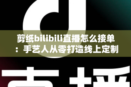 剪纸bilibili直播怎么接单:手艺人从零打造线上定制变现渠道的完整实战指南 剪纸bilibili直播怎么接单:手艺人从零打造线上定制变现渠道的完整实战指南