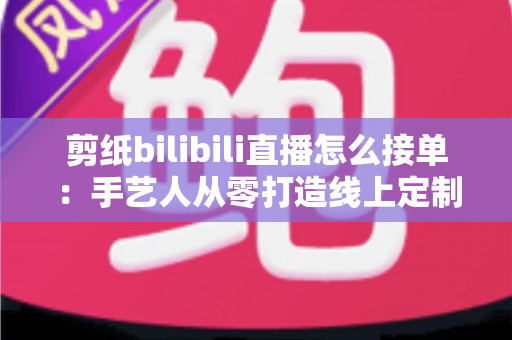 剪纸bilibili直播怎么接单：手艺人从零打造线上定制变现渠道的完整实战指南