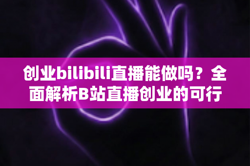 创业bilibili直播能做吗？全面解析B站直播创业的可行性、优势与实操攻略
