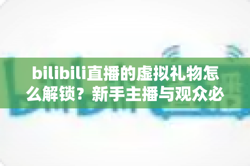 bilibili直播的虚拟礼物怎么解锁？新手主播与观众必看的完整解锁攻略与实用指南