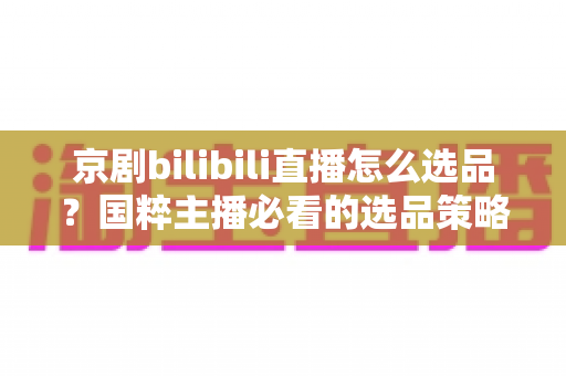 京剧bilibili直播怎么选品?国粹主播必看的选品策略与实战全指南 京剧bilibili直播怎么选品?国粹主播必看的选品策略与实战全指南