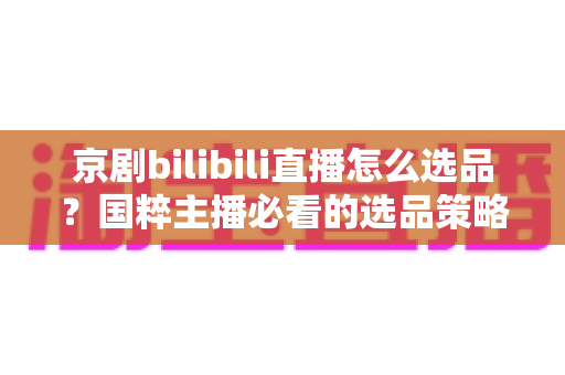 京剧bilibili直播怎么选品？国粹主播必看的选品策略与实战全指南