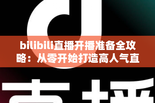 bilibili直播开播准备全攻略:从零开始打造高人气直播间的完整指南 bilibili直播开播准备全攻略:从零开始打造高人气直播间的完整指南