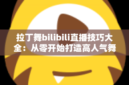拉丁舞bilibili直播技巧大全：从零开始打造高人气舞蹈直播间的实战指南