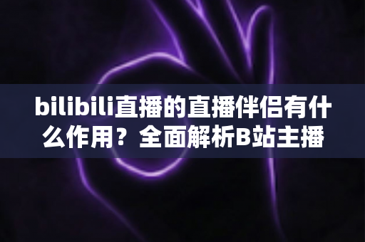 bilibili直播的直播伴侣有什么作用？全面解析B站主播开播神器核心功能与实用价值