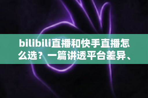 bilibili直播和快手直播怎么选？一篇讲透平台差异、流量机制与变现策略的实用指南