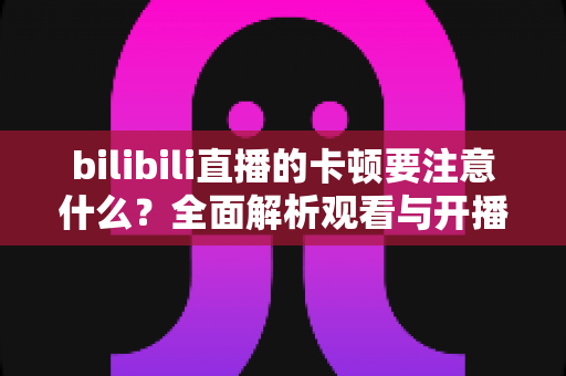 bilibili直播的卡顿要注意什么？全面解析观看与开播卡顿的排查技巧与优化指南
